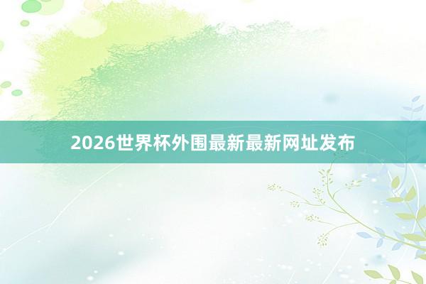 2026世界杯外围最新最新网址发布
